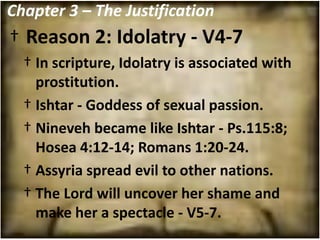 Chapter 3 – The Justification
† Reason 2: Idolatry - V4-7
  † In scripture, Idolatry is associated with
    prostitution.
  † Ishtar - Goddess of sexual passion.
  † Nineveh became like Ishtar - Ps.115:8;
    Hosea 4:12-14; Romans 1:20-24.
  † Assyria spread evil to other nations.
  † The Lord will uncover her shame and
    make her a spectacle - V5-7.
 