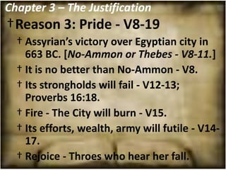 Chapter 3 – The Justification
†Reason 3: Pride - V8-19
  † Assyrian’s victory over Egyptian city in
    663 BC. [No-Ammon or Thebes - V8-11.]
  † It is no better than No-Ammon - V8.
  † Its strongholds will fail - V12-13;
    Proverbs 16:18.
  † Fire - The City will burn - V15.
  † Its efforts, wealth, army will futile - V14-
    17.
  † Rejoice - Throes who hear her fall.
 