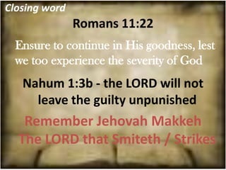 Closing word
               Romans 11:22
  Ensure to continue in His goodness, lest
  we too experience the severity of God
   Nahum 1:3b - the LORD will not
     leave the guilty unpunished
   Remember Jehovah Makkeh
  The LORD that Smiteth / Strikes
 