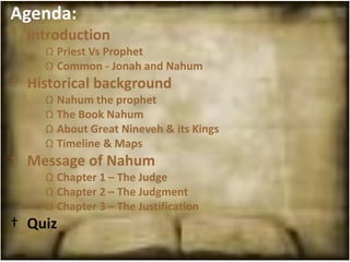 Agenda:
† Introduction
    Ω Priest Vs Prophet
    Ω Common - Jonah and Nahum
† Historical background
    Ω Nahum the prophet
    Ω The Book Nahum
    Ω About Great Nineveh & its Kings
    Ω Timeline & Maps
† Message of Nahum
    Ω Chapter 1 – The Judge
    Ω Chapter 2 – The Judgment
    Ω Chapter 3 – The Justification
† Quiz
 