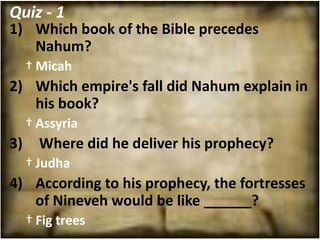 Quiz - 1
1) Which book of the Bible precedes
   Nahum?
     † Micah
2) Which empire's fall did Nahum explain in
   his book?
     † Assyria
3)     Where did he deliver his prophecy?
     † Judha
4) According to his prophecy, the fortresses
   of Nineveh would be like ______?
     † Fig trees
 