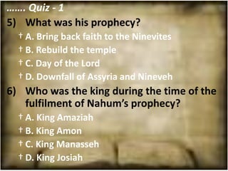 ……. Quiz - 1
5) What was his prophecy?
  † A. Bring back faith to the Ninevites
  † B. Rebuild the temple
  † C. Day of the Lord
  † D. Downfall of Assyria and Nineveh
6) Who was the king during the time of the
   fulfilment of Nahum’s prophecy?
  † A. King Amaziah
  † B. King Amon
  † C. King Manasseh
  † D. King Josiah
 