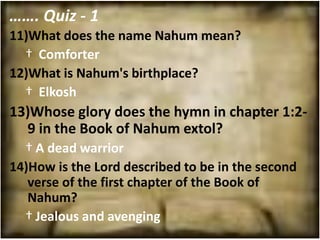 ……. Quiz - 1
11)What does the name Nahum mean?
  † Comforter
12)What is Nahum's birthplace?
  † Elkosh
13)Whose glory does the hymn in chapter 1:2-
  9 in the Book of Nahum extol?
  † A dead warrior
14)How is the Lord described to be in the second
   verse of the first chapter of the Book of
   Nahum?
  † Jealous and avenging
 