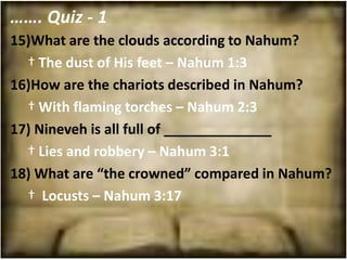 ……. Quiz - 1
15)What are the clouds according to Nahum?
  † The dust of His feet – Nahum 1:3
16)How are the chariots described in Nahum?
  † With flaming torches – Nahum 2:3
17) Nineveh is all full of ______________
  † Lies and robbery – Nahum 3:1
18) What are “the crowned” compared in Nahum?
  † Locusts – Nahum 3:17
 