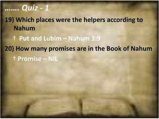 ……. Quiz - 1
19) Which places were the helpers according to
   Nahum
  † Put and Lubim – Nahum 3:9
20) How many promises are in the Book of Nahum
  † Promise – NIL
 