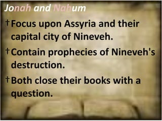 Jonah and Nahum
†Focus upon Assyria and their
 capital city of Nineveh.
†Contain prophecies of Nineveh's
 destruction.
†Both close their books with a
 question.
 