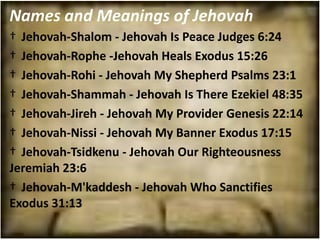 Names and Meanings of Jehovah
† Jehovah-Shalom - Jehovah Is Peace Judges 6:24
† Jehovah-Rophe -Jehovah Heals Exodus 15:26
† Jehovah-Rohi - Jehovah My Shepherd Psalms 23:1
† Jehovah-Shammah - Jehovah Is There Ezekiel 48:35
† Jehovah-Jireh - Jehovah My Provider Genesis 22:14
† Jehovah-Nissi - Jehovah My Banner Exodus 17:15
† Jehovah-Tsidkenu - Jehovah Our Righteousness
Jeremiah 23:6
† Jehovah-M'kaddesh - Jehovah Who Sanctifies
Exodus 31:13
 
