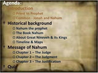Agenda:
† Introduction
    Ω Priest Vs Prophet
    Ω Common - Jonah and Nahum
† Historical background
    Ω Nahum the prophet
    Ω The Book Nahum
    Ω About Great Nineveh & its Kings
    Ω Timeline & Maps
† Message of Nahum
    Ω Chapter 1 – The Judge
    Ω Chapter 2 – The Judgment
    Ω Chapter 3 – The Justification
† Quiz
 