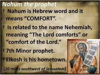 Nahum the prophet
† Nahum is Hebrew word and it
  means “COMFORT”.
† Is related to the name Nehemiah,
  meaning “The Lord comforts” or
  “comfort of the Lord.”
† 7th Minor prophet.
† Elkosh is his hometown.
[20 miles southwest of Jerusalem]
 