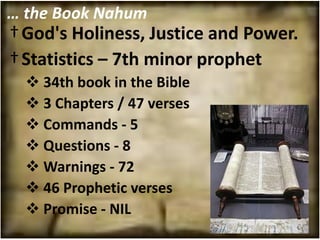 … the Book Nahum
† God's Holiness, Justice and Power.
† Statistics – 7th minor prophet
   34th book in the Bible
   3 Chapters / 47 verses
   Commands - 5
   Questions - 8
   Warnings - 72
   46 Prophetic verses
   Promise - NIL
 