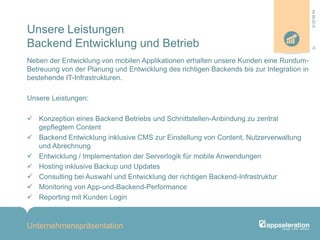 Unsere Leistungen
Backend Entwicklung und Betrieb
Neben der Entwicklung von mobilen Applikationen erhalten unsere Kunden eine Rundum-
Betreuung von der Planung und Entwicklung des richtigen Backends bis zur Integration in
bestehende IT-Infrastrukturen.
Unsere Leistungen:
 Konzeption eines Backend Betriebs und Schnittstellen-Anbindung zu zentral
gepflegtem Content
 Backend Entwicklung inklusive CMS zur Einstellung von Content, Nutzerverwaltung
und Abrechnung
 Entwicklung / Implementation der Serverlogik für mobile Anwendungen
 Hosting inklusive Backup und Updates
 Consulting bei Auswahl und Entwicklung der richtigen Backend-Infrastruktur
 Monitoring von App-und-Backend-Performance
 Reporting mit Kunden Login
Unternehmenspräsentation
1004.09.2013
 