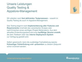 Unsere Leistungen
Quality Testing &
Appstore-Management
Wir arbeiten nach fest definierten Testprozessen – sowohl im
Quality Testing als auch im Appstore-Management.
Das Testing beginnt nach Implementierung aller Features und
Requirements innerhalb des vereinbarten Scopes oder
nach Erreichen eines wichtigen Projekt Meilensteins. Aus dem
aktuellen Entwicklungsstand wird eine lauffähige Version erstellt,
die dem Testteam über das interne Deployment System
zur Verfügung gestellt wird.
Sofern gewünscht, kann die zuständige Fachabteilung zwecks
frühzeitiger Fehlerfindung und –prävention zu diesem Zeitpunkt
schon involviert werden.
Unternehmenspräsentation
1104.09.2013
 