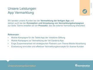 Unsere Leistungen
App Vermarktung
Wir beraten unsere Kunden bei der Vermarktung der fertigen App und
stehen auch bei der Konzeption und Umsetzung von Vermarktungskampagnen
zur Seite. Gerne erstellen wir ein Pressekit, das die externe Vermarktung erleichtert.
Referenzen
• Mobile Kampagne für die Tablet-App der Vodafone Stiftung
• Mobile Kampagne zur Vermarktung der Val Gardena-App
• Enge Zusammenarbeit mit strategischen Partnern zum Thema Mobile Advertising
• Erarbeitung sinnvoller und effektiver Vermarktungskonzepte für diverse Kunden
Unternehmenspräsentation
1204.09.2013
 