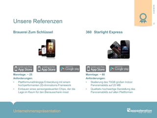 04.09.2013
Unternehmenspräsentation
13
Manntage: ~ 25
Anforderungen:
• Plattformunabhängige Entwicklung mit einem
hochperformanten 2D-Animations-Framework
• Einbauen eines sensorgesteuerten Chips, der die
Lage im Raum für den Bierausschank misst
Manntage: ~ 60
Anforderungen:
• Skalierung des 70GB großen Indoor
Panoramabilds auf 20 MB
• Qualitativ hochwertige Darstellung des
Panoramabilds auf allen Plattformen
Brauerei Zum Schlüssel 360 Starlight Express
Unsere Referenzen
 