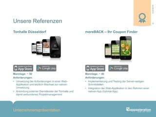 04.09.2013
Unternehmenspräsentation
14
Manntage: ~ 50
Anforderungen:
• Umsetzung der Anforderungen in einer Web-
Applikation und letztlich Wechsel zur nativen
Umsetzung
• Anbindung externer Dienstleister der Tonhalle und
damit verbundenes Projektmanagement
Manntage: ~ 40
Anforderungen:
• Implementierung und Testing der Server-seitigen
Schnittstellen
• Integration der Web-Applikation in den Rahmen einer
nativen App (hybride App)
Tonhalle Düsseldorf moreBACK – Ihr Coupon Finder
Unsere Referenzen
 