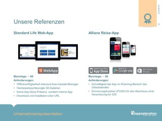 04.09.2013
Unternehmenspräsentation
16
Manntage: ~ 60
Anforderungen:
• Offlineverfügbarkeit inklusive Auto-Update-Manager
• Hardwarebeschleunigte 3D-Galerien
• Keine App-Store Präsenz, sondern interne App
• Download und Installation über URL
Manntage: ~ 60
Anforderungen:
• Schnelligkeit der App im Roaming-Bereich des
Urlaubslandes
• Erinnerungsfunktion (PUSH) für den Abschluss einer
Versicherung für iOS
Standard Life Web-App Allianz Reise-App
Unsere Referenzen
 