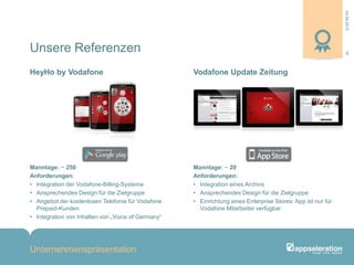 04.09.2013
Unternehmenspräsentation
18
Manntage: ~ 250
Anforderungen:
• Integration der Vodafone-Billing-Systeme
• Ansprechendes Design für die Zielgruppe
• Angebot der kostenlosen Telefonie für Vodafone
Prepaid-Kunden
• Integration von Inhalten von „Voice of Germany“
Manntage: ~ 20
Anforderungen:
• Integration eines Archivs
• Ansprechendes Design für die Zielgruppe
• Einrichtung eines Enterprise Stores: App ist nur für
Vodafone Mitarbeiter verfügbar
HeyHo by Vodafone Vodafone Update Zeitung
Unsere Referenzen
 