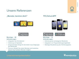 04.09.2013
Unternehmenspräsentation
19
Manntage: ~ 60
Anforderungen:
• Integration der Animationen
• Vertonung mit Sprecher
• Ansprechendes Design für die bisher neue Zielgruppe
der Kleinkinder
• Premium Modell: Die ersten Monster sind kostenlos,
danach Kauf weiterer Monster möglich
Manntage: ~ 10
Anforderungen:
• Anbindung des schuleigenen Backends
• Integration von Paypal Zahlungsmöglichkeit
• Ständige Aktualisierung des Vertretungsplans
„Monster, benimm dich!“ TFG Schul-APP
Unsere Referenzen
 