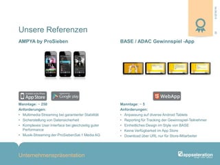04.09.2013
Unternehmenspräsentation
20
Manntage: ~ 250
Anforderungen:
• Multimedia Streaming bei garantierter Stabilität
• Sicherstellung von Datensicherheit
• Komplexes User Interface bei gleichzeitig guter
Performance
• Musik-Streaming der ProSiebenSat.1 Media AG
Manntage: ~ 5
Anforderungen:
• Anpassung auf diverse Android Tablets
• Reporting für Tracking der Gewinnspiel-Teilnehmer
• Einheitliches Design im Style von BASE
• Keine Verfügbarkeit im App Store
• Download über URL nur für Store-Mitarbeiter
Unsere Referenzen
BASE / ADAC Gewinnspiel -AppAMPYA by ProSieben
 
