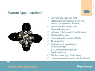 Warum Appseleration?
 Mehr als 800 Apps seit 2010
 Etabliert als Competence-Center für
mobile Lösungen und Services
 Ausbau der Beratungs- und
Strategiekompetenz
 In-house Entwicklung -> Kundennähe!
 Etablierte Prozesse
 Referenzkunden jeglicher Größe
 40 Mitarbeiter
 Mitarbeiter mit langjährigem
Mobilfunkwissen
 5-10 Jahre Erfahrung in der
App-Entwicklung
 Plattformabhängige Entwicklung
 Nationale sowie internationale Großkunden
Unternehmenspräsentation
2604.09.2013
 