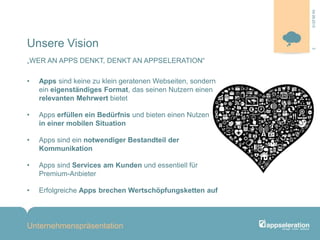 Unsere Vision
„WER AN APPS DENKT, DENKT AN APPSELERATION“
• Apps sind keine zu klein geratenen Webseiten, sondern
ein eigenständiges Format, das seinen Nutzern einen
relevanten Mehrwert bietet
• Apps erfüllen ein Bedürfnis und bieten einen Nutzen
in einer mobilen Situation
• Apps sind ein notwendiger Bestandteil der
Kommunikation
• Apps sind Services am Kunden und essentiell für
Premium-Anbieter
• Erfolgreiche Apps brechen Wertschöpfungsketten auf
Unternehmenspräsentation
304.09.2013
 