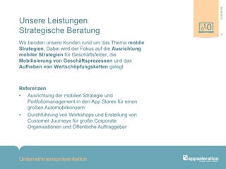 Unsere Leistungen
Strategische Beratung
Wir beraten unsere Kunden rund um das Thema mobile
Strategien. Dabei wird der Fokus auf die Ausrichtung
mobiler Strategien für Geschäftsfelder, die
Mobilisierung von Geschäftsprozessen und das
Aufheben von Wertschöpfungsketten gelegt.
Referenzen
• Ausrichtung der mobilen Strategie und
Portfoliomanagement in den App Stores für einen
großen Automobilkonzern
• Durchführung von Workshops und Erstellung von
Customer Journeys für große Corporate
Organisationen und Öffentliche Auftraggeber
Unternehmenspräsentation
404.09.2013
 