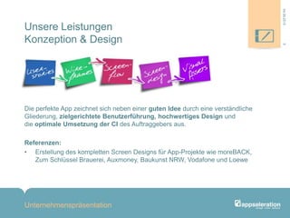 Unsere Leistungen
Konzeption & Design
Die perfekte App zeichnet sich neben einer guten Idee durch eine verständliche
Gliederung, zielgerichtete Benutzerführung, hochwertiges Design und
die optimale Umsetzung der CI des Auftraggebers aus.
Referenzen:
• Erstellung des kompletten Screen Designs für App-Projekte wie moreBACK,
Zum Schlüssel Brauerei, Auxmoney, Baukunst NRW, Vodafone und Loewe
Unternehmenspräsentation
504.09.2013
 