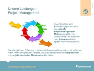 Unsere Leistungen
Projekt Management
In Abhängigkeit vom
Entwicklungsprozess wird
die optimale
Projektmanagement-
Methode gewählt. Hier
unterscheiden wir zwischen
dem linearen und dem
agilen Projektmanagement.
Nach langjähriger Erfahrung in der Applikationsentwicklung setzen wir auf einen
in der Praxis erfolgreichen Prozess, der die obenstehenden konzeptionellen
und projektorientierten Meilensteine beinhaltet.
Unternehmenspräsentation
604.09.2013
 