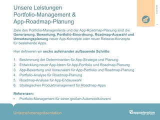 Unsere Leistungen
Portfolio-Management &
App-Roadmap-Planung
Ziele des Portfolio-Managements und der App-Roadmap-Planung sind die
Generierung, Bewertung, Portfolio-Einordnung, Roadmap-Auswahl und
Umsetzungsplanung neuer App-Konzepte oder neuer Release-Konzepte
für bestehende Apps.
Hier definieren wir sechs aufeinander aufbauende Schritte:
1. Bestimmung der Determinanten für App-Strategie und Planung
2. Entwicklung neuer App-Ideen für App-Portfolio und Roadmap-Planung
3. App-Bewertung und Vorauswahl für App-Portfolio und Roadmap-Planung
4. Portfolio-Analyse für Roadmap-Planung
5. Roadmap-Analyse für App-Endauswahl
6. Strategisches Produktmanagement für Roadmap-Apps
Referenzen:
• Portfolio-Management für einen großen Automobilkonzern
Unternehmenspräsentation
704.09.2013
 