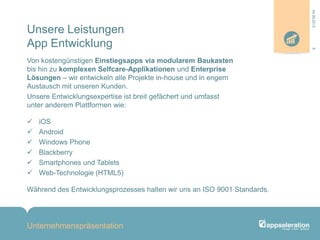 Unsere Leistungen
App Entwicklung
Von kostengünstigen Einstiegsapps via modularem Baukasten
bis hin zu komplexen Selfcare-Applikationen und Enterprise
Lösungen – wir entwickeln alle Projekte in-house und in engem
Austausch mit unseren Kunden.
Unsere Entwicklungsexpertise ist breit gefächert und umfasst
unter anderem Plattformen wie:
 iOS
 Android
 Windows Phone
 Blackberry
 Smartphones und Tablets
 Web-Technologie (HTML5)
Während des Entwicklungsprozesses halten wir uns an ISO 9001 Standards.
Unternehmenspräsentation
804.09.2013
 