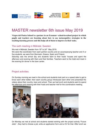 MASTER newsletter 6th issue May 2019
Virgen del Pasico School is a partner in an Erasmus+ school-to-school project in which
pupils and teachers are learning about how to use metacognitive strategies in the
teaching-learning process and this helps all of them to improve in their tasks.
The sixth meeting in Mölndal, Sweden
We met in Mölndal, Sweden from 19th
to 24th
May 2019.
We were the coordinator from each partner country and an accompanying teacher and 4 or
five students, we were from Denmark, Greece, Spain and Finland.
Saturday was the arrival day and students went to their hosts’ houses and spent the
afternoon and evening with them and their families. Teachers went to the hotel and meet in
the evening for dinner in the town center.
Project activities.
On Sunday morning we meet in the school and students took part on a speed date to get to
know each other better; then each country group introduced each other and presented the
videos about their country, town and school. Then we had lunch and students went to spend
the afternoon and evening with their hosts and teacher met for the coordinators meeting.
On Monday we met at school and students started working with the project activity “Future
Jobs” , they had to choose a job, write an applicarion form and a CV for that. After lunch we
 