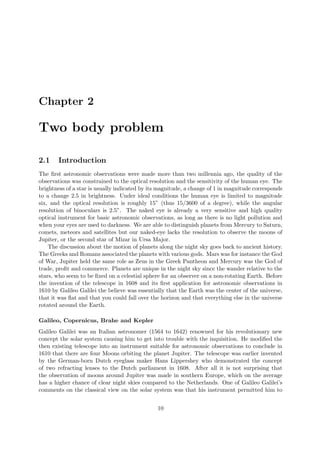 Chapter 2
Two body problem
2.1 Introduction
The ﬁrst astronomic observations were made more than two millennia ago, the quality of the
observations was constrained to the optical resolution and the sensitivity of the human eye. The
brightness of a star is usually indicated by its magnitude, a change of 1 in magnitude corresponds
to a change 2.5 in brightness. Under ideal conditions the human eye is limited to magnitude
six, and the optical resolution is roughly 15” (thus 15/3600 of a degree), while the angular
resolution of binoculars is 2.5”. The naked eye is already a very sensitive and high quality
optical instrument for basic astronomic observations, as long as there is no light pollution and
when your eyes are used to darkness. We are able to distinguish planets from Mercury to Saturn,
comets, meteors and satellites but our naked-eye lacks the resolution to observe the moons of
Jupiter, or the second star of Mizar in Ursa Major.
The discussion about the motion of planets along the night sky goes back to ancient history.
The Greeks and Romans associated the planets with various gods. Mars was for instance the God
of War, Jupiter held the same role as Zeus in the Greek Pantheon and Mercury was the God of
trade, proﬁt and commerce. Planets are unique in the night sky since the wander relative to the
stars, who seem to be ﬁxed on a celestial sphere for an observer on a non-rotating Earth. Before
the invention of the telescope in 1608 and its ﬁrst application for astronomic observations in
1610 by Galileo Galilei the believe was essentially that the Earth was the center of the universe,
that it was ﬂat and that you could fall over the horizon and that everything else in the universe
rotated around the Earth.
Galileo, Copernicus, Brahe and Kepler
Galileo Galilei was an Italian astronomer (1564 to 1642) renowned for his revolutionary new
concept the solar system causing him to get into trouble with the inquisition. He modiﬁed the
then existing telescope into an instrument suitable for astronomic observations to conclude in
1610 that there are four Moons orbiting the planet Jupiter. The telescope was earlier invented
by the German-born Dutch eyeglass maker Hans Lippershey who demonstrated the concept
of two refracting lenses to the Dutch parliament in 1608. After all it is not surprising that
the observation of moons around Jupiter was made in southern Europe, which on the average
has a higher chance of clear night skies compared to the Netherlands. One of Galileo Galilei’s
comments on the classical view on the solar system was that his instrument permitted him to
10
 