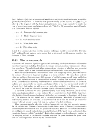 ﬁlter. Reference [53] gives a summary of possible spectral density models that can be used for
quartz-crystal oscillators. It mentions that spectral density can be modeled as Sy(f) = hαfα
where f is the frequency with hα characterizing the noise level. Slope parameter α applies the
type of noise where α can vary between -2 and +2. Table I in [53] summarizes spectral laws for
α to characterize diﬀerent regimes.
• α = −2 : Random walk frequency noise
• α = −1 : Flicker frequency noise
• α = 0 : White frequency noise
• α = 1 : Flicker phase noise
• α = 2 : White phase noise
In [53] it is recommended that spectral analysis techniques should be consulted to determine
hαfα within diﬀerent regimes. A technique that is often used for this purpose considers the
deﬁnition of Allan variances.
10.3.9 Allan variance analysis
In chapter 8 we presented a general approach for estimating parameters where we encountered
expectancy operators including deﬁnitions of averages (means), medians, variances and estima-
tion procedures. The deﬁnition of Allan variances is an extension of what has been presented
in that chapter, and it is used to classify the spectral density of a noise variance model.
Allan variances follow from a measurement series that is regularly spaced, the data consists
for instance of successive frequency readings of a clock oscillator. All clocks have a circuit
called an oscillator that generates a high number of oscillations per second, those oscillations
are counted and the outcome is translated into a counter reading that we attach to deﬁne an
epoch. Divide the counter reading over the reference number on the crystal used in the oscillator,
and you have a measure for the second. Another possibility of the read-out the clock counter of
a ’guest clock’ that is observed with a more accurate observer clock. It is this second example
that we will use to gather a frequency dataset for the Allan variance calculation.
In our clock experiment we could gather frequency values every 10 seconds (this is the so-
called sampling interval) and we could continue this procedure between 0 and 10000s. Experience
tells that the obtained variance (and mean) of the observed frequencies in the dataset will depend
on 1) the length of the data record, and 2) the sample interval. The choice of dataset length
and sampling interval are arbitrary, the consequence of this is that we do not get a complete
overview of what we can be expected from the variance of a clock oscillator.
Allan variances partially solve this problem, because they do take into account a measure
for the variance as a function of the sample interval from a series of frequency measurements
collected by the observer clock from the guest clock oscillator. There are two sort of datasets that
we could process, namely datasets that contain the phase of the ’guest clock’ and datasets that
contain the frequency of the ’guest clock’. In the phase dataset we collected counter readings at
the sampling interval, in the frequency dataset we divide the phase values of the ’guest clock’
over the sampling interval deﬁned by the ’observer clock’.
148
 