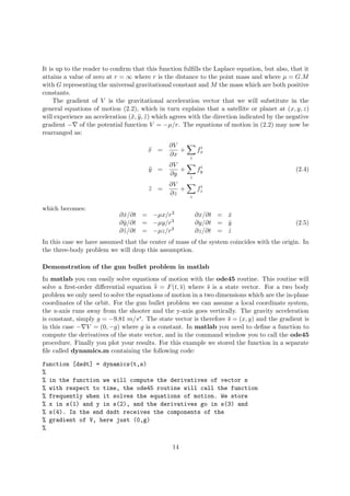 It is up to the reader to conﬁrm that this function fulﬁlls the Laplace equation, but also, that it
attains a value of zero at r = ∞ where r is the distance to the point mass and where µ = G.M
with G representing the universal gravitational constant and M the mass which are both positive
constants.
The gradient of V is the gravitational acceleration vector that we will substitute in the
general equations of motion (2.2), which in turn explains that a satellite or planet at (x, y, z)
will experience an acceleration (¨x, ¨y, ¨z) which agrees with the direction indicated by the negative
gradient − of the potential function V = −µ/r. The equations of motion in (2.2) may now be
rearranged as:
¨x =
∂V
∂x
+
i
fi
x
¨y =
∂V
∂y
+
i
fi
y (2.4)
¨z =
∂V
∂z
+
i
fi
z
which becomes:
∂ ˙x/∂t = −µx/r3 ∂x/∂t = ˙x
∂ ˙y/∂t = −µy/r3 ∂y/∂t = ˙y
∂ ˙z/∂t = −µz/r3 ∂z/∂t = ˙z
(2.5)
In this case we have assumed that the center of mass of the system coincides with the origin. In
the three-body problem we will drop this assumption.
Demonstration of the gun bullet problem in matlab
In matlab you can easily solve equations of motion with the ode45 routine. This routine will
solve a ﬁrst-order diﬀerential equation ˙s = F(t, s) where s is a state vector. For a two body
problem we only need to solve the equations of motion in a two dimensions which are the in-plane
coordinates of the orbit. For the gun bullet problem we can assume a local coordinate system,
the x-axis runs away from the shooter and the y-axis goes vertically. The gravity acceleration
is constant, simply g = −9.81 m/ss. The state vector is therefore s = (x, y) and the gradient is
in this case − V = (0, −g) where g is a constant. In matlab you need to deﬁne a function to
compute the derivatives of the state vector, and in the command window you to call the ode45
procedure. Finally you plot your results. For this example we stored the function in a separate
ﬁle called dynamics.m containing the following code:
function [dsdt] = dynamics(t,s)
%
% in the function we will compute the derivatives of vector s
% with respect to time, the ode45 routine will call the function
% frequently when it solves the equations of motion. We store
% x in s(1) and y in s(2), and the derivatives go in s(3) and
% s(4). In the end dsdt receives the components of the
% gradient of V, here just (0,g)
%
14
 