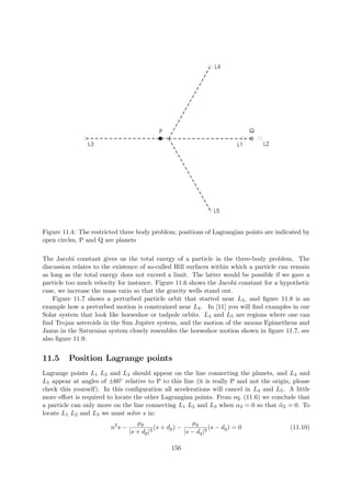 L1 L2L3
L4
L5
P Q
Figure 11.4: The restricted three body problem; positions of Lagrangian points are indicated by
open circles, P and Q are planets
The Jacobi constant gives us the total energy of a particle in the three-body problem. The
discussion relates to the existence of so-called Hill surfaces within which a particle can remain
as long as the total energy does not exceed a limit. The latter would be possible if we gave a
particle too much velocity for instance. Figure 11.6 shows the Jacobi constant for a hypothetic
case, we increase the mass ratio so that the gravity wells stand out.
Figure 11.7 shows a perturbed particle orbit that started near L3, and ﬁgure 11.8 is an
example how a perturbed motion is constrained near L4. In [11] you will ﬁnd examples in our
Solar system that look like horseshoe or tadpole orbits. L4 and L5 are regions where one can
ﬁnd Trojan asteroids in the Sun Jupiter system, and the motion of the moons Epimetheus and
Janus in the Saturnian system closely resembles the horseshoe motion shown in ﬁgure 11.7, see
also ﬁgure 11.9.
11.5 Position Lagrange points
Lagrange points L1 L2 and L3 should appear on the line connecting the planets, and L4 and
L5 appear at angles of ±60◦ relative to P to this line (it is really P and not the origin, please
check this yourself). In this conﬁguration all accelerations will cancel in L4 and L5. A little
more eﬀort is required to locate the other Lagrangian points. From eq. (11.6) we conclude that
a particle can only move on the line connecting L1 L2 and L3 when α2 = 0 so that ¨α2 = 0. To
locate L1 L2 and L3 we must solve s in:
n2
s −
µp
|s + dp|3
(s + dp) −
µq
|s − dq|3
(s − dq) = 0 (11.10)
156
 