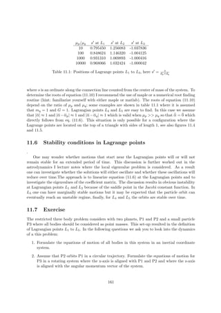 µp/µq s at L1 s at L2 s at L3
10 0.795450 1.256083 -1.037836
100 0.848624 1.146320 -1.004125
1000 0.931310 1.069893 -1.000416
10000 0.968066 1.032424 -1.000042
Table 11.1: Positions of Lagrange points L1 to L3, here s = s
dp+dq
where s is an ordinate along the connection line counted from the center of mass of the system. To
determine the roots of equation (11.10) I recommend the use of maple or a numerical root ﬁnding
routine (hint: familiarize yourself with either maple or matlab). The roots of equation (11.10)
depend on the ratio of µp and µq; some examples are shown in table 11.1 where it is assumed
that mq = 1 and G = 1. Lagrangian points L4 and L5 are easy to ﬁnd. In this case we assume
that |α| ≈ 1 and |α−αp| ≈ 1 and |α−αq| ≈ 1 which is valid when µp >> µq so that ¨α = 0 which
directly follows from eq. (11.6). This situation is only possible for a conﬁguration where the
Lagrange points are located on the top of a triangle with sides of length 1, see also ﬁgures 11.4
and 11.5.
11.6 Stability conditions in Lagrange points
.
One may wonder whether motions that start near the Lagrangian points will or will not
remain stable for an extended period of time. This discussion is further worked out in the
astrodynamics I lecture notes where the local eigenvalue problem is considered. As a result
one can investigate whether the solutions will either oscillate and whether these oscillations will
reduce over time.The approach is to linearize equation (11.6) at the Lagrangian points and to
investigate the eigenvalues of the coeﬃcient matrix. The discussion results in obvious instability
at Lagrangian points L1 and L2 because of the saddle point in the Jacobi constant function. In
L3 one can have marginally stable motions but it may be expected that the particle orbit can
eventually reach an unstable regime, ﬁnally, for L4 and L5 the orbits are stable over time.
11.7 Exercise
The restricted three body problem considers with two planets, P1 and P2 and a small particle
P3 where all bodies should be considered as point masses. This set-up resulted in the deﬁnition
of Lagrangian points L1 to L5. In the following questions we ask you to look into the dynamics
of a this problem:
1. Formulate the equations of motion of all bodies in this system in an inertial coordinate
system.
2. Assume that P2 orbits P1 in a circular trajectory. Formulate the equations of motion for
P3 in a rotating system where the x-axis is aligned with P1 and P2 and where the z-axis
is aligned with the angular momentum vector of the system.
161
 