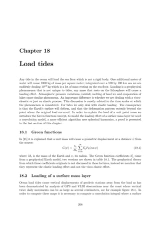 Chapter 18
Load tides
Any tide in the ocean will load the sea ﬂoor which is not a rigid body. One additional meter of
water will cause 1000 kg of mass per square meter; integrated over a 100 by 100 km sea we are
suddenly dealing 1013 kg which is a lot of mass resting on the sea ﬂoor. Loading is a geophysical
phenomenon that is not unique to tides, any mass that rests on the lithosphere will cause a
loading eﬀect. Atmospheric pressure variations, rainfall, melting of land ice and evaporation of
lakes cause similar phenomena. An important diﬀerence is whether we are dealing with a visco-
eleastic or just an elastic process. This discussion is mostly related to the time scales at which
the phenomenon is considered. For tides we only deal with elastic loading. The consequence
is that the Earth’s surface will deform, and that the deformation pattern extends beyond the
point where the original load occurred. In order to explain the load of a unit point mass we
introduce the Green function concept, to model the loading eﬀect of a surface mass layer we need
a convolution model, a more eﬃcient algorithm uses spherical harmonics, a proof is presented
in the last section of this chapter.
18.1 Green functions
In [21] it is explained that a unit mass will cause a geometric displacement at a distance ψ from
the source:
G(ψ) =
re
Me
∞
n=0
hnPn(cos ψ) (18.1)
where Me is the mass of the Earth and re its radius. The Green function coeﬃcients hn come
from a geophysical Earth model, two versions are shown in table 18.1. The geophysical theory
from which these coeﬃcients originate is not discussed in these lectures, instead we mention that
they represent the elastic loading eﬀect and not the visco-elastic eﬀect.
18.2 Loading of a surface mass layer
Ocean load tides cause vertical displacements of geodetic stations away from the load as has
been demonstrated by analysis of GPS and VLBI observations near the coast where vertical
twice daily movements can be as large as several centimeters, see for example ﬁgure 18.1. In
order to compute these maps it is necessary to compute a convolution integral where a surface
208
 