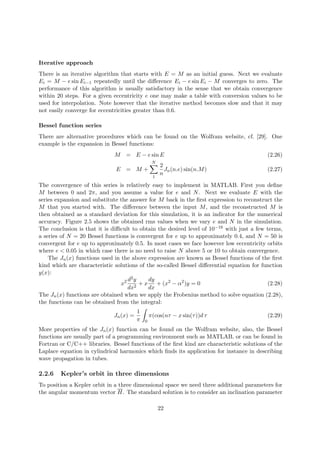 Iterative approach
There is an iterative algorithm that starts with E = M as an initial guess. Next we evaluate
Ei = M − e sin Ei−1 repeatedly until the diﬀerence Ei − e sin Ei − M converges to zero. The
performance of this algorithm is usually satisfactory in the sense that we obtain convergence
within 20 steps. For a given eccentricity e one may make a table with conversion values to be
used for interpolation. Note however that the iterative method becomes slow and that it may
not easily converge for eccentricities greater than 0.6.
Bessel function series
There are alternative procedures which can be found on the Wolfram website, cf. [29]. One
example is the expansion in Bessel functions:
M = E − e sin E (2.26)
E = M +
N
1
2
n
Jn(n.e) sin(n.M) (2.27)
The convergence of this series is relatively easy to implement in MATLAB. First you deﬁne
M between 0 and 2π, and you assume a value for e and N. Next we evaluate E with the
series expansion and substitute the answer for M back in the ﬁrst expression to reconstruct the
M that you started with. The diﬀerence between the input M, and the reconstructed M is
then obtained as a standard deviation for this simulation, it is an indicator for the numerical
accuracy. Figure 2.5 shows the obtained rms values when we vary e and N in the simulation.
The conclusion is that it is diﬃcult to obtain the desired level of 10−16 with just a few terms,
a series of N = 20 Bessel functions is convergent for e up to approximately 0.4, and N = 50 is
convergent for e up to approximately 0.5. In most cases we face however low eccentricity orbits
where e < 0.05 in which case there is no need to raise N above 5 or 10 to obtain convergence.
The Jn(x) functions used in the above expression are known as Bessel functions of the ﬁrst
kind which are characteristic solutions of the so-called Bessel diﬀerential equation for function
y(x):
x2 d2y
dx2
+ x
dy
dx
+ (x2
− α2
)y = 0 (2.28)
The Jn(x) functions are obtained when we apply the Frobenius method to solve equation (2.28),
the functions can be obtained from the integral:
Jn(x) =
1
π 0
π(cos(nτ − x sin(τ))d τ (2.29)
More properties of the Jn(x) function can be found on the Wolfram website, also, the Bessel
functions are usually part of a programming environment such as MATLAB, or can be found in
Fortran or C/C++ libraries. Bessel functions of the ﬁrst kind are characteristic solutions of the
Laplace equation in cylindrical harmonics which ﬁnds its application for instance in describing
wave propagation in tubes.
2.2.6 Kepler’s orbit in three dimensions
To position a Kepler orbit in a three dimensional space we need three additional parameters for
the angular momentum vector H. The standard solution is to consider an inclination parameter
22
 