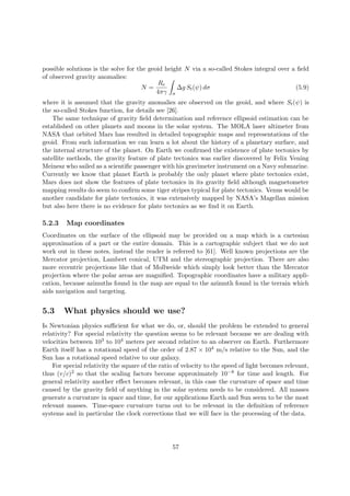possible solutions is the solve for the geoid height N via a so-called Stokes integral over a ﬁeld
of observed gravity anomalies:
N =
Re
4πγ σ
∆g St(ψ) dσ (5.9)
where it is assumed that the gravity anomalies are observed on the geoid, and where St(ψ) is
the so-called Stokes function, for details see [26].
The same technique of gravity ﬁeld determination and reference ellipsoid estimation can be
established on other planets and moons in the solar system. The MOLA laser altimeter from
NASA that orbited Mars has resulted in detailed topographic maps and representations of the
geoid. From such information we can learn a lot about the history of a planetary surface, and
the internal structure of the planet. On Earth we conﬁrmed the existence of plate tectonics by
satellite methods, the gravity feature of plate tectonics was earlier discovered by Felix Vening
Meinesz who sailed as a scientiﬁc passenger with his gravimeter instrument on a Navy submarine.
Currently we know that planet Earth is probably the only planet where plate tectonics exist,
Mars does not show the features of plate tectonics in its gravity ﬁeld although magnetometer
mapping results do seem to conﬁrm some tiger stripes typical for plate tectonics. Venus would be
another candidate for plate tectonics, it was extensively mapped by NASA’s Magellan mission
but also here there is no evidence for plate tectonics as we ﬁnd it on Earth.
5.2.3 Map coordinates
Coordinates on the surface of the ellipsoid may be provided on a map which is a cartesian
approximation of a part or the entire domain. This is a cartographic subject that we do not
work out in these notes, instead the reader is referred to [61]. Well known projections are the
Mercator projection, Lambert conical, UTM and the stereographic projection. There are also
more eccentric projections like that of Mollweide which simply look better than the Mercator
projection where the polar areas are magniﬁed. Topographic coordinates have a military appli-
cation, because azimuths found in the map are equal to the azimuth found in the terrain which
aids navigation and targeting.
5.3 What physics should we use?
Is Newtonian physics suﬃcient for what we do, or, should the problem be extended to general
relativity? For special relativity the question seems to be relevant because we are dealing with
velocities between 103 to 104 meters per second relative to an observer on Earth. Furthermore
Earth itself has a rotational speed of the order of 2.87 × 104 m/s relative to the Sun, and the
Sun has a rotational speed relative to our galaxy.
For special relativity the square of the ratio of velocity to the speed of light becomes relevant,
thus (v/c)2 so that the scaling factors become approximately 10−8 for time and length. For
general relativity another eﬀect becomes relevant, in this case the curvature of space and time
caused by the gravity ﬁeld of anything in the solar system needs to be considered. All masses
generate a curvature in space and time, for our applications Earth and Sun seem to be the most
relevant masses. Time-space curvature turns out to be relevant in the deﬁnition of reference
systems and in particular the clock corrections that we will face in the processing of the data.
57
 