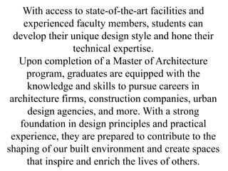 With access to state-of-the-art facilities and
experienced faculty members, students can
develop their unique design style and hone their
technical expertise.
Upon completion of a Master of Architecture
program, graduates are equipped with the
knowledge and skills to pursue careers in
architecture firms, construction companies, urban
design agencies, and more. With a strong
foundation in design principles and practical
experience, they are prepared to contribute to the
shaping of our built environment and create spaces
that inspire and enrich the lives of others.
 