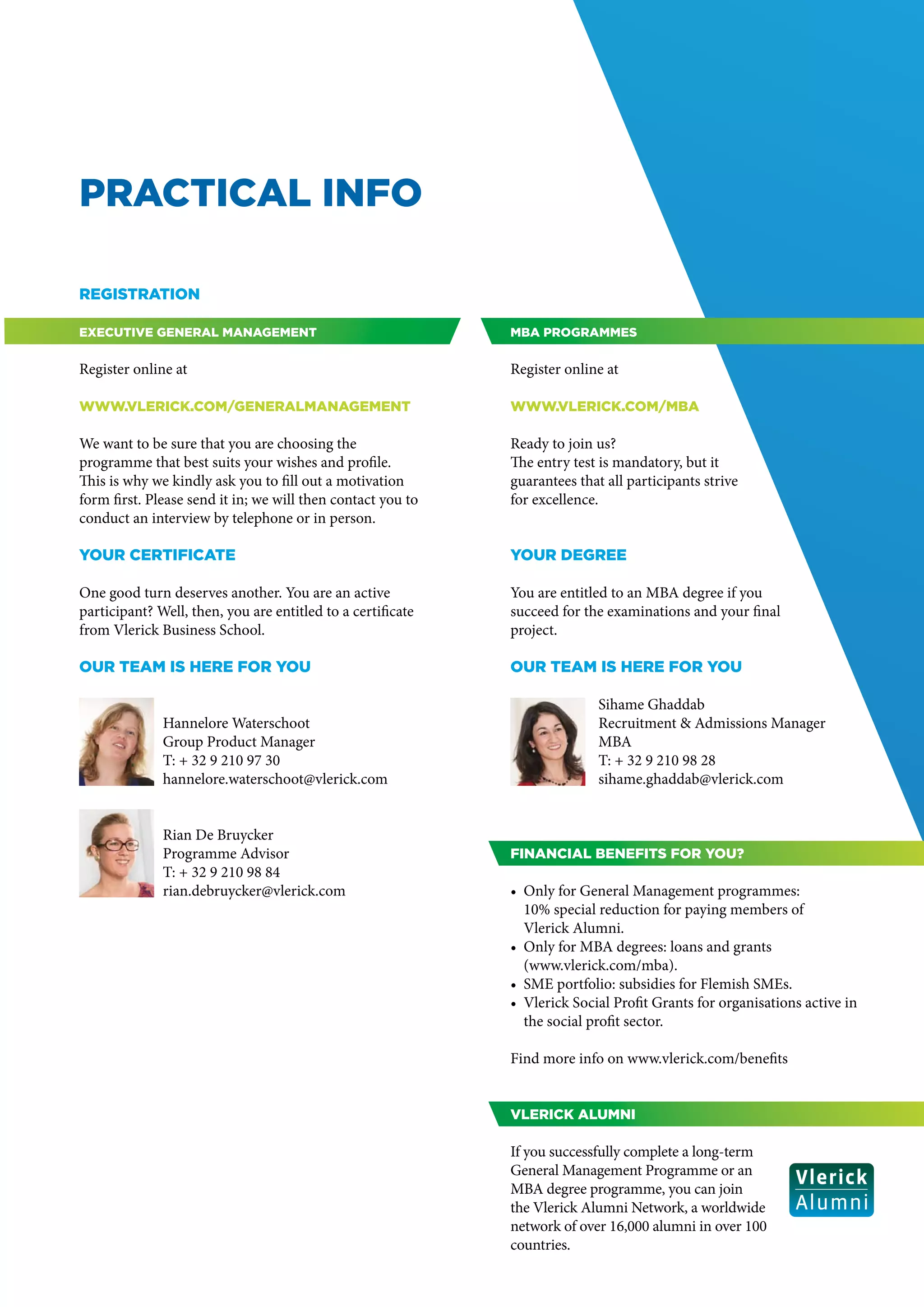 PRACTICAL INFO

Registration

Executive General Management                                 MBA programmes


Register online at                                           Register online at

www.vlerick.com/generalmanagement                            www.vlerick.com/mba

We want to be sure that you are choosing the                 Ready to join us?
programme that best suits your wishes and profile.           The entry test is mandatory, but it
This is why we kindly ask you to fill out a motivation       guarantees that all participants strive
form first. Please send it in; we will then contact you to   for excellence.
conduct an interview by telephone or in person.

Your certificate                                             Your degree

One good turn deserves another. You are an active            You are entitled to an MBA degree if you
participant? Well, then, you are entitled to a certificate   succeed for the examinations and your final
from Vlerick Business School.                                project.

Our team is here for you                                     Our team is here for you

                                                                            Sihame Ghaddab
              Hannelore Waterschoot                                         Recruitment & Admissions Manager
              Group Product Manager                                         MBA
              T: + 32 9 210 97 30                                           T: + 32 9 210 98 28
              hannelore.waterschoot@vlerick.com                             sihame.ghaddab@vlerick.com


              Rian De Bruycker
              Programme Advisor                              Financial benefits for you?
              T: + 32 9 210 98 84
              rian.debruycker@vlerick.com                    •	 Only for General Management programmes:
                                                                10% special reduction for paying members of
                                                                Vlerick Alumni.
                                                             • 	Only for MBA degrees: loans and grants
                                                             	(www.vlerick.com/mba).
                                                             •	 SME portfolio: subsidies for Flemish SMEs.
                                                             •	 Vlerick Social Profit Grants for organisations active in
                                                                the social profit sector.

                                                             Find more info on www.vlerick.com/benefits


                                                             Vlerick Alumni

                                                             If you successfully complete a long-term
                                                             General Management Programme or an
                                                             MBA degree programme, you can join
                                                             the Vlerick Alumni Network, a worldwide
                                                             network of over 16,000 alumni in over 100
                                                             countries.
 