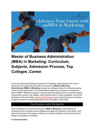 Master of Business Administration
(MBA) in Marketing: Curriculum,
Subjects, Admission Process, Top
Colleges ,Career.
In the ever-evolving landscape of business and marketing, staying ahead of the curve is
paramount. As we step into 2023-2024, the pursuit of a Master of Business
Administration (MBA) in Marketing emerges as a strategic choice for individuals aspiring
to thrive in this dynamic field. This comprehensive guide is your compass to navigate the
world of MBA in Marketing programs, covering essential aspects such as curriculum insights,
the admission process, top colleges, online learning options, career possibilities, and the job
landscape for the year ahead. Join us on this journey as we uncover the keys to unlocking a
prosperous career in marketing through the lens of the MBA in 2023-2024.
Curriculum and Subjects
When embarking on the path to earning your MBA in Marketing, understanding the
intricacies of the curriculum and the subjects you’ll delve into is pivotal. In this section, we’ll
delve into the heart of the program, offering an in-depth exploration of the courses that will
shape your expertise in marketing.
A. Core Curriculum:
 
