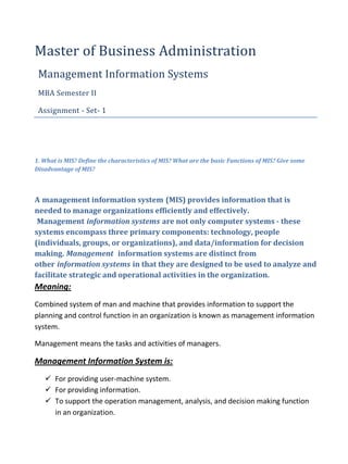 Master of Business Administration
 Management Information Systems
 MBA Semester II

 Assignment - Set- 1




1. What is MIS? Define the characteristics of MIS? What are the basic Functions of MIS? Give some
Disadvantage of MIS?



A management information system (MIS) provides information that is
needed to manage organizations efficiently and effectively.
 Management information systems are not only computer systems - these
systems encompass three primary components: technology, people
(individuals, groups, or organizations), and data/information for decision
making. Management information systems are distinct from
other information systems in that they are designed to be used to analyze and
facilitate strategic and operational activities in the organization.
Meaning:
Combined system of man and machine that provides information to support the
planning and control function in an organization is known as management information
system.

Management means the tasks and activities of managers.

Management Information System is:
    For providing user-machine system.
    For providing information.
    To support the operation management, analysis, and decision making function
     in an organization.
 
