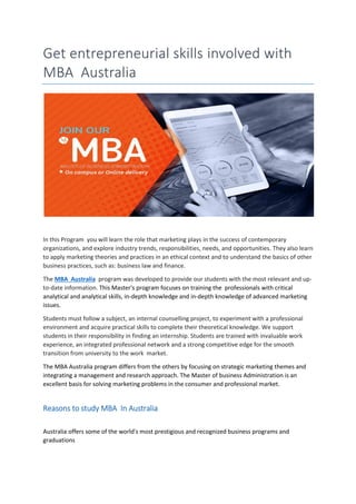 Get entrepreneurial skills involved with
MBA Australia
In this Program you will learn the role that marketing plays in the success of contemporary
organizations, and explore industry trends, responsibilities, needs, and opportunities. They also learn
to apply marketing theories and practices in an ethical context and to understand the basics of other
business practices, such as: business law and finance.
The MBA Australia program was developed to provide our students with the most relevant and up-
to-date information. This Master's program focuses on training the professionals with critical
analytical and analytical skills, in-depth knowledge and in-depth knowledge of advanced marketing
issues.
Students must follow a subject, an internal counselling project, to experiment with a professional
environment and acquire practical skills to complete their theoretical knowledge. We support
students in their responsibility in finding an internship. Students are trained with invaluable work
experience, an integrated professional network and a strong competitive edge for the smooth
transition from university to the work market.
The MBA Australia program differs from the others by focusing on strategic marketing themes and
integrating a management and research approach. The Master of business Administration is an
excellent basis for solving marketing problems in the consumer and professional market.
Reasons to study MBA In Australia
Australia offers some of the world's most prestigious and recognized business programs and
graduations
 
