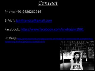 Contact
Phone: +91 9686262916

E-Mail: jainfriendss@gmail.com

Facebook: http://www.facebook.com/snehajain1991

FB Page: http://www.facebook.com/pages/Sneha-Jain-Master-Of-ceremonies-MC-Compere-Host-
Handwriting-Analyst/164267657024433?ref=hl
 
