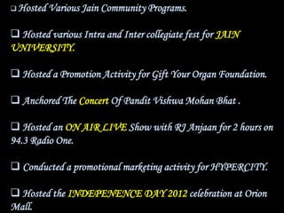  Hosted   Various Jain Community Programs.

 Hosted various Intra and Inter collegiate fest for JAIN
UNIVERSITY.

 Hosted a Promotion Activity for Gift Your Organ Foundation.

 Anchored The Concert Of Pandit Vishwa Mohan Bhat .

 Hosted an ON AIR LIVE Show with RJ Anjaan for 2 hours on
94.3 Radio One.

 Conducted a promotional marketing activity for HYPERCITY.

 Hosted the INDEPENENCE DAY 2012 celebration at Orion
Mall.
 