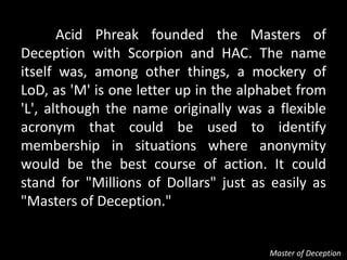 Acid Phreak founded the Masters of
Deception with Scorpion and HAC. The name
itself was, among other things, a mockery of
LoD, as 'M' is one letter up in the alphabet from
'L', although the name originally was a flexible
acronym that could be used to identify
membership in situations where anonymity
would be the best course of action. It could
stand for "Millions of Dollars" just as easily as
"Masters of Deception."


                                       Master of Deception
 