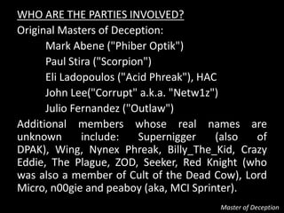 WHO ARE THE PARTIES INVOLVED?
Original Masters of Deception:
      Mark Abene ("Phiber Optik")
      Paul Stira ("Scorpion")
      Eli Ladopoulos ("Acid Phreak"), HAC
      John Lee("Corrupt" a.k.a. "Netw1z")
      Julio Fernandez ("Outlaw")
Additional members whose real names are
unknown       include:    Supernigger    (also of
DPAK), Wing, Nynex Phreak, Billy_The_Kid, Crazy
Eddie, The Plague, ZOD, Seeker, Red Knight (who
was also a member of Cult of the Dead Cow), Lord
Micro, n00gie and peaboy (aka, MCI Sprinter).
                                       Master of Deception
 