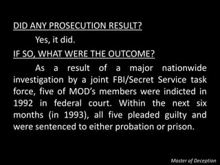 DID ANY PROSECUTION RESULT?
      Yes, it did.
IF SO, WHAT WERE THE OUTCOME?
      As a result of a major nationwide
investigation by a joint FBI/Secret Service task
force, five of MOD’s members were indicted in
1992 in federal court. Within the next six
months (in 1993), all five pleaded guilty and
were sentenced to either probation or prison.


                                       Master of Deception
 