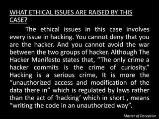 WHAT ETHICAL ISSUES ARE RAISED BY THIS
CASE?
      The ethical issues in this case involves
every issue in hacking. You cannot deny that you
are the hacker. And you cannot avoid the war
between the two groups of hacker. Although The
Hacker Manifesto states that, “The only crime a
hacker commits is the crime of curiosity.”
Hacking is a serious crime, It is more the
“unauthorized access and modification of the
data there in” which is regulated by laws rather
than the act of ‘hacking’ which in short , means
“writing the code in an unauthorized way”.
                                       Master of Deception
 